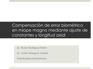 Compensación de error biométrico 
en miope magno mediante ajuste de 
constantes y longitud axial 
Dr. Alvaro Rodríguez Ratón 
Dr. Javier Orbegozo Gárate 
Iñaki Basterra Basterretxea 
 