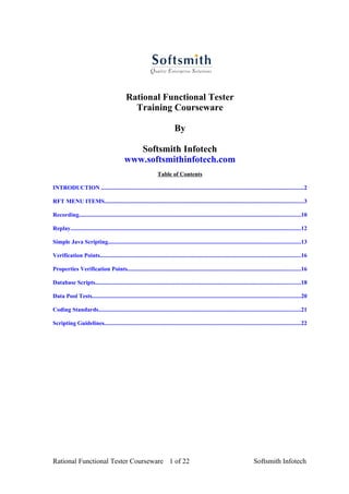 Rational Functional Tester
                                                 Training Courseware

                                                                              By

                                                 Softsmith Infotech
                                              www.softsmithinfotech.com
                                                                    Table of Contents

INTRODUCTION ..........................................................................................................................................2

RFT MENU ITEMS........................................................................................................................................3

Recording.......................................................................................................................................................10

Replay.............................................................................................................................................................12

Simple Java Scripting...................................................................................................................................13

Verification Points.........................................................................................................................................16

Properties Verification Points......................................................................................................................16

Database Scripts............................................................................................................................................18

Data Pool Tests..............................................................................................................................................20

Coding Standards..........................................................................................................................................21

Scripting Guidelines......................................................................................................................................22




Rational Functional Tester Courseware 1 of 22                                                                                     Softsmith Infotech
 