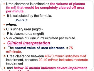  Urea clearance is defined as the volume of plasma
(in ml) that would be completely cleared off urea
per minute.
 It is calculated by the formula.
UV/P=C
 where,
 U is urinary urea (mg/dl)
 P is plasma urea (mg/dl)
 V is volume of urine in ml excreted per minute.
 Clinical interpretation
 The normal value of urea clearance is 75
ml/minute.
 Urea clearance between 40-70 ml/min indicates mild
impairment, between 20-40 ml/min indicates moderate
impairment
 and below 20 ml/min indicates severe impairment
 