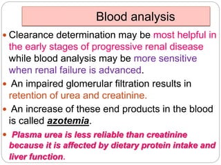 Blood analysis
 Clearance determination may be most helpful in
the early stages of progressive renal disease
while blood analysis may be more sensitive
when renal failure is advanced.
 An impaired glomerular filtration results in
retention of urea and creatinine.
 An increase of these end products in the blood
is called azotemia.
 Plasma urea is less reliable than creatinine
because it is affected by dietary protein intake and
liver function.
 