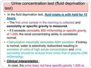 Urine concentration test (fluid deprivation
test)
 In the fluid deprivation test, fluid intake is with held for 15
hours.
 • The first urine sample in the morning is collected and
osmolality or specific gravity is measured.
 • If it exceeds osmolality 850 mOsmol/kg or specific gravity
of 1.025, the renal concentrating ability is considered
normal.
 • Dehydration maximally stimulates ADH secretion. If kidney
is normal, water is selectively reabsorbed resulting in
excretion of urine of high solute concentration and urine
osmolality should be at least three times that of plasma (286
mOsmol/kg).
 Clinical interpretation :
In case, the urine does not have specific gravity 1.025 or
 