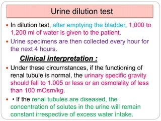 Urine dilution test
 In dilution test, after emptying the bladder, 1,000 to
1,200 ml of water is given to the patient.
 Urine specimens are then collected every hour for
the next 4 hours.
Clinical interpretation :
 Under these circumstances, if the functioning of
renal tubule is normal, the urinary specific gravity
should fall to 1.005 or less or an osmolality of less
than 100 mOsm/kg.
 • If the renal tubules are diseased, the
concentration of solutes in the urine will remain
constant irrespective of excess water intake.
 