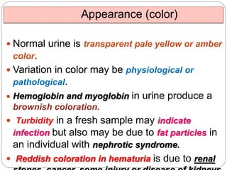 Appearance (color)
 Normal urine is transparent pale yellow or amber
color.
 Variation in color may be physiological or
pathological.
 Hemoglobin and myoglobin in urine produce a
brownish coloration.
 Turbidity in a fresh sample may indicate
infection but also may be due to fat particles in
an individual with nephrotic syndrome.
 Reddish coloration in hematuria is due to renal
 