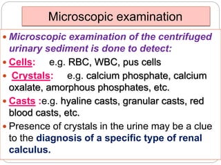 Microscopic examination
 Microscopic examination of the centrifuged
urinary sediment is done to detect:
 Cells: e.g. RBC, WBC, pus cells
 Crystals: e.g. calcium phosphate, calcium
oxalate, amorphous phosphates, etc.
 Casts :e.g. hyaline casts, granular casts, red
blood casts, etc.
 Presence of crystals in the urine may be a clue
to the diagnosis of a specific type of renal
calculus.
 
