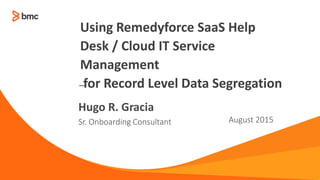 —
Sr. Onboarding Consultant August 2015
Hugo R. Gracia
Using Remedyforce SaaS Help
Desk / Cloud IT Service
Management
for Record Level Data Segregation
 