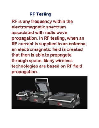 RF Testing
RF is any frequency within the
electromagnetic spectrum
associated with radio wave
propagation. In RF testing, when an
RF current is supplied to an antenna,
an electromagnetic field is created
that then is able to propagate
through space. Many wireless
technologies are based on RF field
propagation.
 