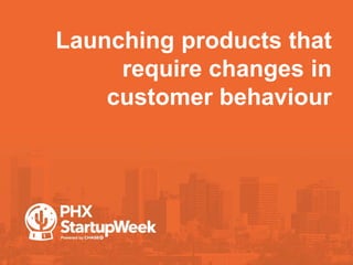 Launching products that
require changes in
customer behaviour
 