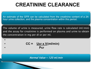 An estimate of the GFR can be calculated from the creatinine content of a 24-
hour urine collection, and the plasma concentration within this period.
The volume of urine is measured, urine flow rate is calculated (ml/min)
and the assay for creatinine is performed on plasma and urine to obtain
the concentration in mg per dl or per ml.
•
• CC = Ucr x V(ml/min)
• Pcr
Normal Value ~ 120 ml/min
CREATININE CLEARANCE
 