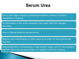 Urea is the major nitrogen containing metabolic product of protein
catabolism in humans.
Its elimination in the urine represents the major route for nitrogen
excretion.
Urea is filtered freely by the glomeruli.
Plasma urea concentration is often used as an index of renal glomerular
function.
Urea production is increased by a high protein intake and it is decreased in
patients with a low protein intake or in patients with liver disease.
Serum Urea
 