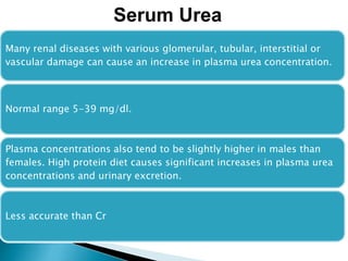Many renal diseases with various glomerular, tubular, interstitial or
vascular damage can cause an increase in plasma urea concentration.
Normal range 5-39 mg/dl.
Plasma concentrations also tend to be slightly higher in males than
females. High protein diet causes significant increases in plasma urea
concentrations and urinary excretion.
Less accurate than Cr
Serum Urea
 