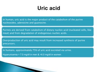 In human, uric acid is the major product of the catabolism of the purine
nucleosides, adenosine and guanosine.
Purines are derived from catabolism of dietary nucleic acid (nucleated cells, like
meat) and from degradation of endogenous nucleic acids.
Overproduction of uric acid may result from increased synthesis of purine
precursors.
In humans, approximately 75% of uric acid excreted via urine.
Hyperuricemia > 7.0 mg/dl in men & >6.0 mg/dl in women
Uric acid
 
