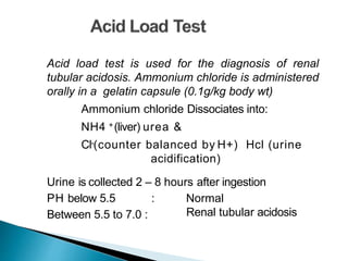 Acid load test is used for the diagnosis of renal
tubular acidosis. Ammonium chloride is administered
orally in a gelatin capsule (0.1g/kg body wt)
Ammonium chloride Dissociates into:
NH4 +(liver) urea &
Cl-(counter balanced by H+) Hcl (urine
acidification)
Urine is collected 2 – 8 hours after ingestion
PH below 5.5 :
Between 5.5 to 7.0 :
Normal
Renal tubular acidosis
 