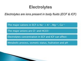 The major cations in ECF is Na+ > K+ , Mg++, Ca++
The major anions are Cl- and HCO3-
Electrolytes concentration in ECF and ICF can affect:
Metabolic process, osmotic status, hydration and pH
Electrolytes are ions present in body fluids (ECF & ICF)
 