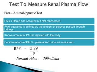 Para– AminohippurateTest
PAH: Filtered and secreted but Not reabsorbed
PAH clearance is defined as the amount of plasma passed through
kidneys.
Known amount of PAH is injected into the body
Concentrations of PAH in plasma and urine are measured..
RPF = U xV
P
Normal Value 700ml/min
 