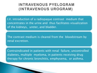 I.V. introduction of a radiopaque contrast medium that
concentrates in the urine and thus facilitates visualization
of the kidneys, ureter, and bladder.
The contrast medium is cleared from the bloodstream by
renal excretion.
Contraindicated in patients with renal failure, uncontrolled
diabetes, multiple myeloma, in patients receiving drug
therapy for chronic bronchitis, emphysema, or asthma.
1
6
 