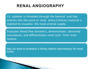 I.V. catheter is threaded through the femoral and iliac
arteries into the aorta or renal artery.Contrast material is
injected to visualize the renal arterial supply.
Evaluates blood flow dynamics, demonstrates abnormal
vasculature, and differentiates renal cysts from renal
tumors.
May be done to embolize a kidney before nephrectomy for renal
tumor.
 