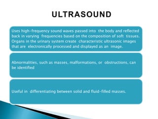 Uses high-frequency sound waves passed into the body and reflected
back in varying frequencies based on the composition of soft tissues.
Organs in the urinary system create characteristic ultrasonic images
that are electronically processed and displayed as an image.
Abnormalities, such as masses, malformations, or obstructions, can
be identified
Useful in differentiating between solid and fluid-filled masses.
ULTRASOUND
 