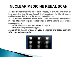 In a nuclear medicine renal scan, images, or pictures, are taken of
fluid going into the kidneys through the bloodstream,the filtered wastes
and the flow or drainage of the waste into the bladder.
 A nuclear medicine renal scan uses radioactive medications
injected into a vein, to provide clear images of the kidneys taken with a
gamma camera.
DTPA (diethylene triamine pentaacetic acid)
MAG3 (mercaptoacetyletriglycine)
MAG3 gives clearer images in young children and those patients
with poor kidney function
NUCLEAR MEDICINE RENAL SCAN
 