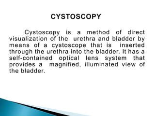 Cystoscopy is a method of direct
visualization of the urethra and bladder by
means of a cystoscope that is inserted
through the urethra into the bladder. It has a
self-contained optical lens system that
provides a magnified, illuminated view of
the bladder.
 