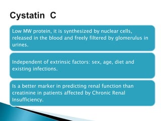 Low MW protein, it is synthesized by nuclear cells,
released in the blood and freely filtered by glomerulus in
urines.
Independent of extrinsic factors: sex, age, diet and
existing infections.
Is a better marker in predicting renal function than
creatinine in patients affected by Chronic Renal
Insufficiency.
 
