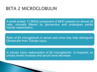 A small protein 11.8KDA component of MHC present on almost all
cells, normally filtered by glomerulus and undergoes partial
tubular reabsorption.
Ratio of β2 microglobulin in serum and urine may help distinguish
Glomerular from Tubular injury.
In tubular Injury reabsorption of β2 microglobulin is impaired, so
urinary levels increase and serum level decrease
 