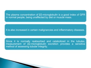 The plasma concentration of β2-microglobulin is a good index of GFR
in normal people, being unaffected by diet or muscle mass.
It is also increased in certain malignancies and inflammatory diseases.
Since it is normally reabsorbed and catabolized in the tubules,
measurement of β2-microglobulin excretion provides a sensitive
method of assessing tubular integrity.
 