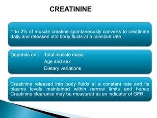 1 to 2% of muscle creatine spontaneously converts to creatinine
daily and released into body fluids at a constant rate.
Depends on : Total muscle mass
Age and sex
Dietary variations
Creatinine released into body fluids at a constant rate and its
plasma levels maintained within narrow limits and hence
Creatinine clearance may be measured as an indicator of GFR.
CREATININE
 