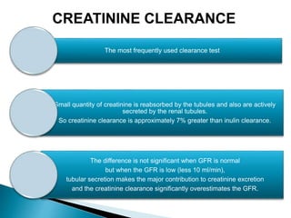 The most frequently used clearance test
Small quantity of creatinine is reabsorbed by the tubules and also are actively
secreted by the renal tubules.
So creatinine clearance is approximately 7% greater than inulin clearance.
The difference is not significant when GFR is normal
but when the GFR is low (less 10 ml/min),
tubular secretion makes the major contribution to creatinine excretion
and the creatinine clearance significantly overestimates the GFR.
CREATININE CLEARANCE
 