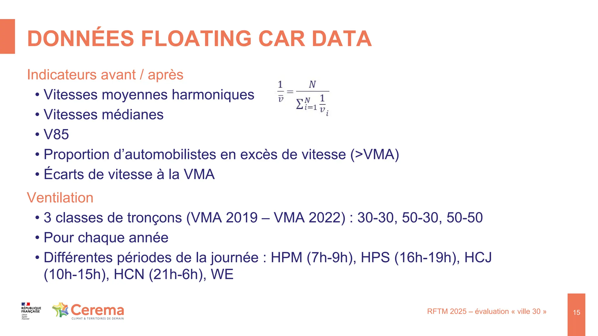 DONNÉES FLOATING CAR DATA
RFTM 2025 – évaluation « ville 30 »
Indicateurs avant / après
• Vitesses moyennes harmoniques
• Vitesses médianes
• V85
• Proportion d’automobilistes en excès de vitesse (>VMA)
• Écarts de vitesse à la VMA
Ventilation
• 3 classes de tronçons (VMA 2019 – VMA 2022) : 30-30, 50-30, 50-50
• Pour chaque année
• Différentes périodes de la journée : HPM (7h-9h), HPS (16h-19h), HCJ
(10h-15h), HCN (21h-6h), WE
15
 