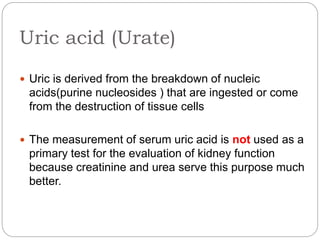 Uric acid (Urate)
 Uric is derived from the breakdown of nucleic
acids(purine nucleosides ) that are ingested or come
from the destruction of tissue cells
 The measurement of serum uric acid is not used as a
primary test for the evaluation of kidney function
because creatinine and urea serve this purpose much
better.
 