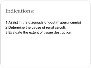 Indications:
1.Assist in the diagnosis of gout (hyperuricemia)
2.Determine the cause of renal calculi.
3.Evaluate the extent of tissue destruction
 