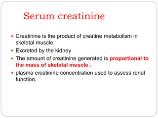 Serum creatinine
 Creatinine is the product of creatine metabolism in
skeletal muscle.
 Excreted by the kidney
 The amount of creatinine generated is proportional to
the mass of skeletal muscle .
 plasma creatinine concentration used to assess renal
function.
 