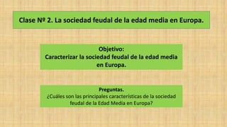 Clase Nº 2. La sociedad feudal de la edad media en Europa.
Objetivo:
Caracterizar la sociedad feudal de la edad media
en Europa.
Preguntas.
¿Cuáles son las principales características de la sociedad
feudal de la Edad Media en Europa?
 