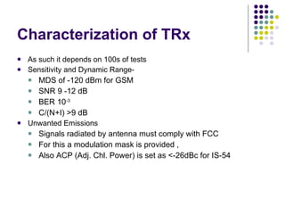 Characterization of TRx As such it depends on 100s of tests Sensitivity and Dynamic Range- MDS of -120 dBm for GSM SNR 9 -12 dB BER 10 -3 C/(N+I) >9 dB Unwanted Emissions Signals radiated by antenna must comply with FCC For this a modulation mask is provided , Also ACP (Adj. Chl. Power) is set as <-26dBc for IS-54 