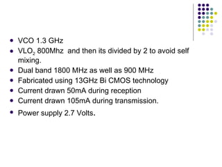 VCO 1.3 GHz VLO 2  800Mhz  and then its divided by 2 to avoid self mixing. Dual band 1800 MHz as well as 900 MHz Fabricated using 13GHz Bi CMOS technology Current drawn 50mA during reception Current drawn 105mA during transmission. Power supply 2.7 Volts . 