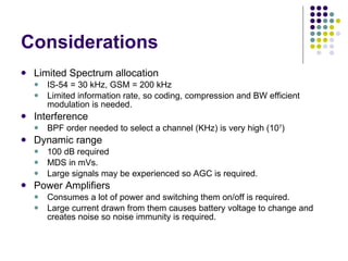 Considerations Limited Spectrum allocation IS-54 = 30 kHz, GSM = 200 kHz Limited information rate, so coding, compression and BW efficient modulation is needed. Interference BPF order needed to select a channel (KHz) is very high (10 7 ) Dynamic range 100 dB required MDS in mVs. Large signals may be experienced so AGC is required. Power Amplifiers Consumes a lot of power and switching them on/off is required. Large current drawn from them causes battery voltage to change and creates noise so noise immunity is required. 
