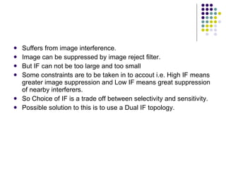 Suffers from image interference. Image can be suppressed by image reject filter. But IF can not be too large and too small  Some constraints are to be taken in to accout i.e. High IF means greater image suppression and Low IF means great suppression of nearby interferers. So Choice of IF is a trade off between selectivity and sensitivity. Possible solution to this is to use a Dual IF topology. 