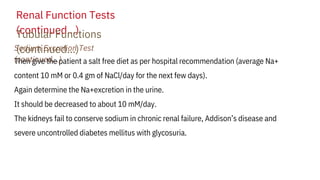 Renal Function Tests
(continued…)
Tubular Functions
(continued…)
Sodium Excretion Test
(continued…)
Then give the patient a salt free diet as per hospital recommendation (average Na+
content 10 mM or 0.4 gm of NaCl/day for the next few days).
Again determine the Na+excretion in the urine.
It should be decreased to about 10 mM/day.
The kidneys fail to conserve sodium in chronic renal failure, Addison’s disease and
severe uncontrolled diabetes mellitus with glycosuria.
 
