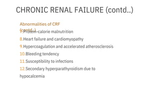 CHRONIC RENAL FAILURE (contd..)
Abnormalities of CRF
(contd..)
7.Protein-calorie malnutrition
8.Heart failure and cardiomyopathy
9.Hypercoagulation and accelerated atherosclerosis
10.Bleeding tendency
11.Susceptibility to infections
12.Secondary hyperparathyroidism due to
hypocalcemia
 