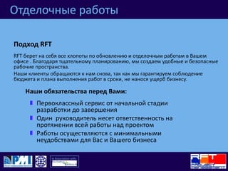 Отделочные работыПодход RFT RFT берет на себя все хлопоты по обновлению и отделочным работам в Вашем офисе . Благодаря тщательному планированию, мы создаем удобные и безопасные рабочие пространства.Наши клиенты обращаются к нам снова, так как мы гарантируем соблюдение бюджета и плана выполнения работ в сроки, не нанося ущерб бизнесу.Наши обязательства перед Вами:Первоклассный сервис от начальной стадии разработки до завершенияОдин  руководитель несет ответственность на протяжении всей работы над проектомРаботы осуществляются с минимальными неудобствами для Вас и Вашего бизнеса