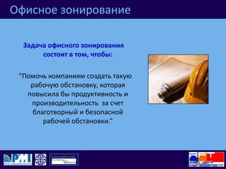 Офисное зонированиеЗадача офисного зонирования состоит в том, чтобы:“Помочь компаниям создать такую рабочую обстановку, которая повысила бы продуктивность и производительность  за счет   благотворный и безопасной рабочей обстановки.”
