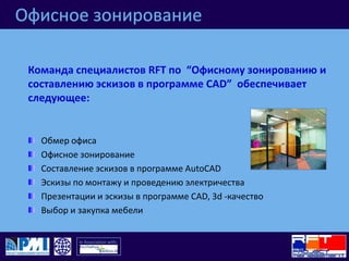 Офисное зонированиеКоманда специалистов RFT по  “Офисному зонированию и составлению эскизов в программе CAD”  обеспечивает следующее:Обмер офисаОфисное зонированиеСоставление эскизов в программе AutoCADЭскизы по монтажу и проведению электричестваПрезентации и эскизы в программе CAD, 3d -качествоВыбор и закупка мебели