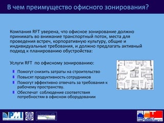 В чем преимущество офисного зонирования?Компания RFT уверена, что офисное зонирование должно принимать во внимание транспортный поток,места для проведения встреч, корпоративную культуру, общие и индивидуальные требования, и должно предлагать активный подход к планированию обустройства:Услуги RFT  по офисному зонированию:Помогут снизить затраты на строительствоПовысят продуктивность сотрудниковПомогут эффективно отвечать за требования к рабочему пространству.Обеспечат  соблюдение соответствия потребностям в офисном оборудовании 