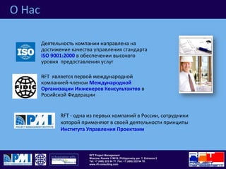 О НасДеятельность компании направлена на достижение качества управления стандарта ISO9001:2000в обеспечении высокого уровня  предоставления услугRFT  является первой международной компанией-членом Международной Организации Инженеров Консультантовв Росийской ФедерацииRFT - одна из первых компаний в России, сотрудники которой применяют в своей деятельности принципы Института Управления Проектами