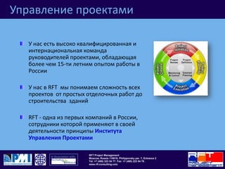 Управление проектамиУ нас есть высоко квалифицированная и интернациональная команда руководителей проектами, обладающая более чем 15-ти летним опытом работы в РоссииУ нас в RFT  мы понимаем сложность всех проектов  от простых отделочных работ до строительства  зданийRFT - одна из первых компаний в России, сотрудники которой применяют в своей деятельности принципы Института Управления Проектами