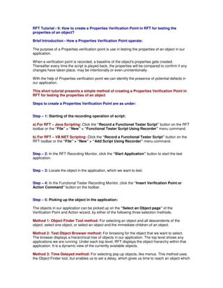 RFT Tutorial - 9: How to create a Properties Verification Point in RFT for testing the
properties of an object?

Brief Introduction - How a Properties Verification Point operate:

The purpose of a Properties verification point is use in testing the properties of an object in our
application.

When a verification point is recorded, a baseline of the object's properties gets created.
Thereafter every time the script is played back, the properties will be compared to confirm if any
changes have taken place, may be intentionally or even unintentionally.

With the help of Properties verification point we can identify the presence of potential defects in
our application.

This short tutorial presents a simple method of creating a Properties Verification Point in
RFT for testing the properties of an object

Steps to create a Properties Verification Point are as under:


Step – 1: Starting of the recording operation of script:

a) For RFT – Java Scripting: Click the “Record a Functional Tester Script” button on the RFT
toolbar or the “File” > “New” > “Functional Tester Script Using Recorder” menu command.

b) For RFT – VB.NET Scripting: Click the “Record a Functional Tester Script” button on the
RFT toolbar or the “File” > “New” > “Add Script Using Recorder” menu command.


Step – 2: In the RFT Recording Monitor, click the “Start Application” button to start the test
application.


Step – 3: Locate the object in the application, which we want to test.


Step – 4: In the Functional Tester Recording Monitor, click the “Insert Verification Point or
Action Command” button on the toolbar.


Step – 5: Picking up the object in the application:

The objects in our application can be picked up on the “Select an Object page” of the
Verification Point and Action wizard, by either of the following three selection methods.

Method 1: Object Finder Tool method: For selecting an object and all descendents of the
object, select one object, or select an object and the immediate children of an object.

Method 2: Test Object Browser method: For browsing for the object that we want to select.
The browser displays a hierarchical tree of objects in our application. The top level shows any
applications we are running. Under each top level, RFT displays the object hierarchy within that
application. It is a dynamic view of the currently available objects.

Method 3: Time Delayed method: For selecting pop-up objects, like menus. This method uses
the Object Finder tool, but enables us to set a delay, which gives us time to reach an object which
 