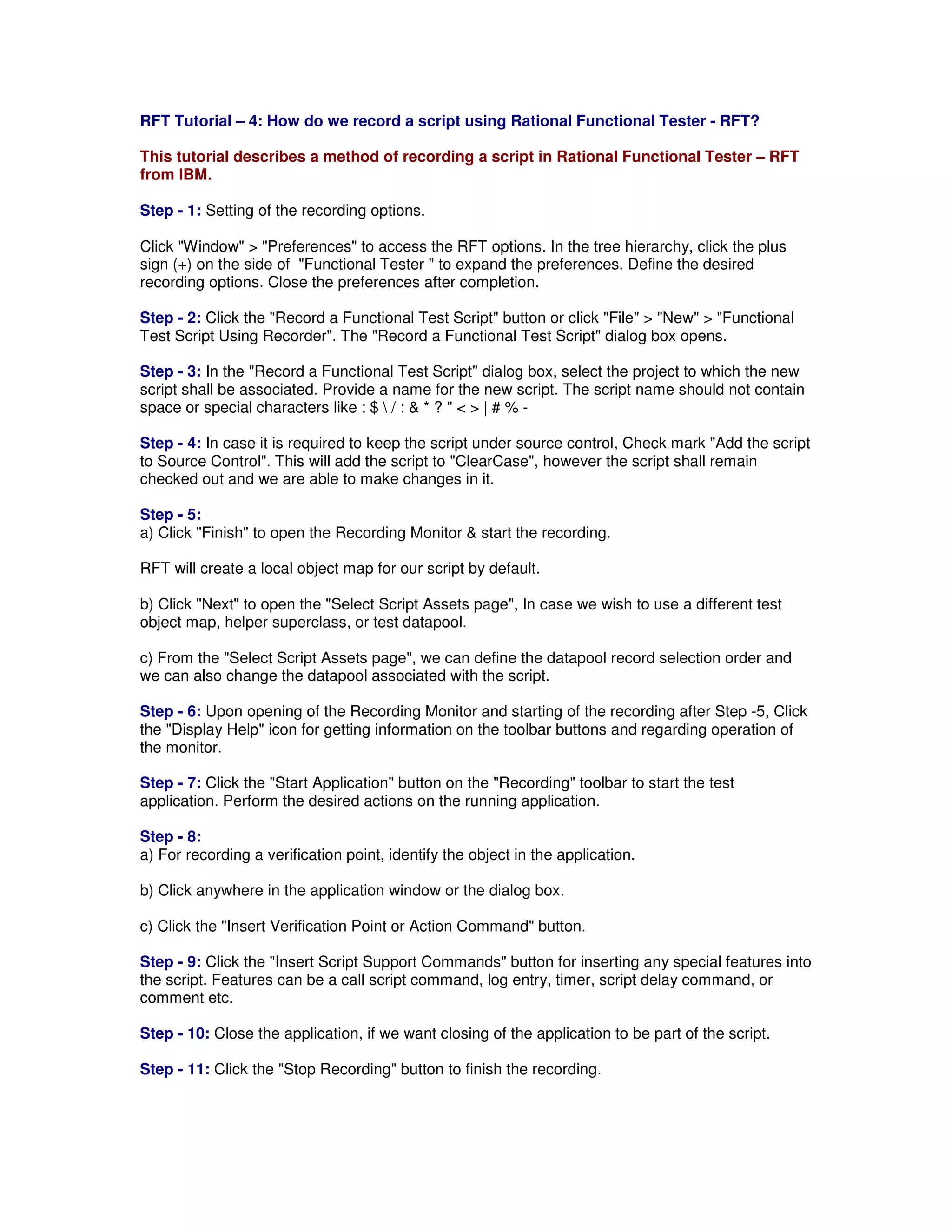 RFT Tutorial – 4: How do we record a script using Rational Functional Tester - RFT? This tutorial describes a method of recording a script in Rational Functional Tester – RFT from IBM. Step - 1: Setting of the recording options. Click "Window" > "Preferences" to access the RFT options. In the tree hierarchy, click the plus sign (+) on the side of "Functional Tester " to expand the preferences. Define the desired recording options. Close the preferences after completion. Step - 2: Click the "Record a Functional Test Script" button or click "File" > "New" > "Functional Test Script Using Recorder". The "Record a Functional Test Script" dialog box opens. Step - 3: In the "Record a Functional Test Script" dialog box, select the project to which the new script shall be associated. Provide a name for the new script. The script name should not contain space or special characters like : $ / : & * ? " < > | # % - Step - 4: In case it is required to keep the script under source control, Check mark "Add the script to Source Control". This will add the script to "ClearCase", however the script shall remain checked out and we are able to make changes in it. Step - 5: a) Click "Finish" to open the Recording Monitor & start the recording. RFT will create a local object map for our script by default. b) Click "Next" to open the "Select Script Assets page", In case we wish to use a different test object map, helper superclass, or test datapool. c) From the "Select Script Assets page", we can define the datapool record selection order and we can also change the datapool associated with the script. Step - 6: Upon opening of the Recording Monitor and starting of the recording after Step -5, Click the "Display Help" icon for getting information on the toolbar buttons and regarding operation of the monitor. Step - 7: Click the "Start Application" button on the "Recording" toolbar to start the test application. Perform the desired actions on the running application. Step - 8: a) For recording a verification point, identify the object in the application. b) Click anywhere in the application window or the dialog box. c) Click the "Insert Verification Point or Action Command" button. Step - 9: Click the "Insert Script Support Commands" button for inserting any special features into the script. Features can be a call script command, log entry, timer, script delay command, or comment etc. Step - 10: Close the application, if we want closing of the application to be part of the script. Step - 11: Click the "Stop Recording" button to finish the recording. 