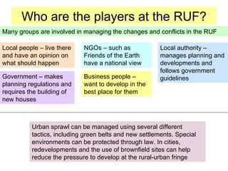 Who are the players at the RUF? Business people – want to develop in the best place for them Government – makes planning regulations and requires the building of new houses Local authority – manages planning and developments and follows government guidelines NGOs – such as Friends of the Earth have a national view Local people – live there and have an opinion on what should happen Many groups are involved in managing the changes and conflicts in the RUF Urban sprawl can be managed using several different tactics, including green belts and new settlements. Special environments can be protected through law. In cities, redevelopments and the use of brownfield sites can help reduce the pressure to develop at the rural-urban fringe 