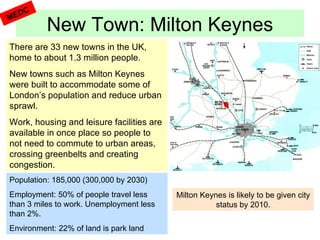 New Town: Milton Keynes MEDC There are 33 new towns in the UK, home to about 1.3 million people. New towns such as Milton Keynes were built to accommodate some of London’s population and reduce urban sprawl. Work, housing and leisure facilities are available in once place so people to not need to commute to urban areas, crossing greenbelts and creating congestion.  Population: 185,000 (300,000 by 2030) Employment: 50% of people travel less than 3 miles to work. Unemployment less than 2%. Environment: 22% of land is park land Milton Keynes is likely to be given city status by 2010. 