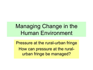 Managing Change in the Human Environment Pressure at the rural-urban fringe How can pressure at the rural-urban fringe be managed? 